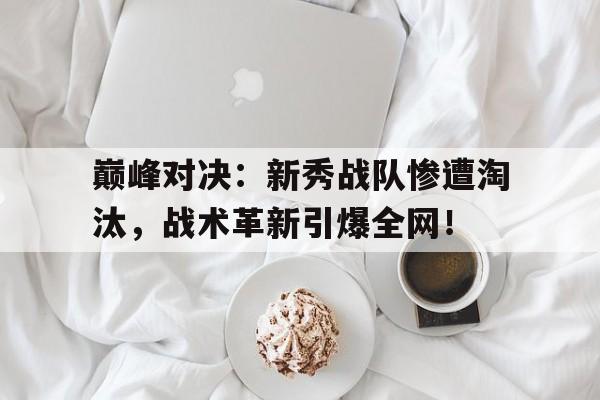 巅峰对决：新秀战队惨遭淘汰，战术革新引爆全网！